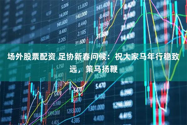 场外股票配资 足协新春问候：祝大家马年行稳致远，策马扬鞭