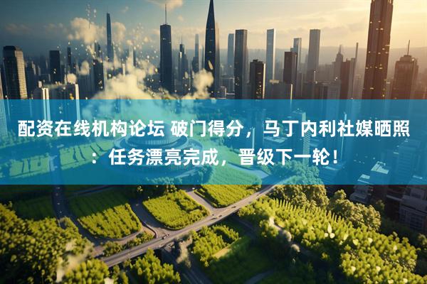 配资在线机构论坛 破门得分，马丁内利社媒晒照：任务漂亮完成，晋级下一轮！