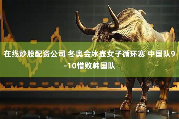 在线炒股配资公司 冬奥会冰壶女子循环赛 中国队9-10惜败韩国队