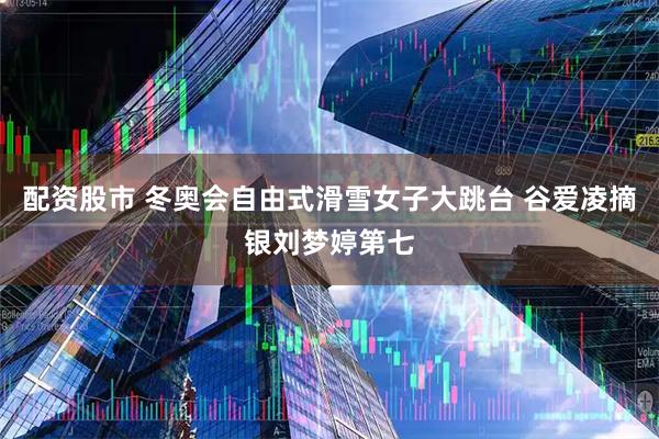 配资股市 冬奥会自由式滑雪女子大跳台 谷爱凌摘银刘梦婷第七