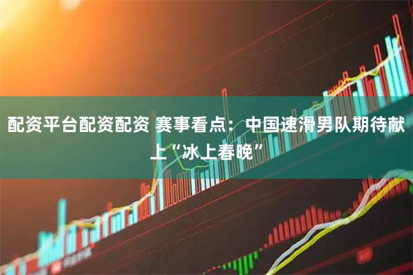 配资平台配资配资 赛事看点：中国速滑男队期待献上“冰上春晚”