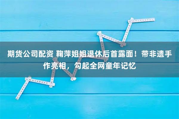 期货公司配资 鞠萍姐姐退休后首露面！带非遗手作亮相，勾起全网童年记忆