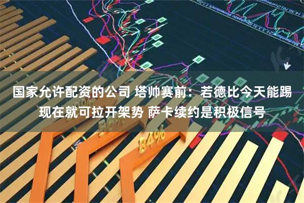 国家允许配资的公司 塔帅赛前：若德比今天能踢现在就可拉开架势 萨卡续约是积极信号