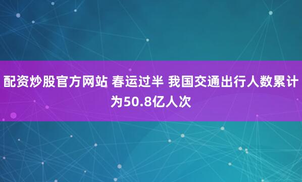 配资炒股官方网站 春运过半 我国交通出行人数累计为50.8亿人次