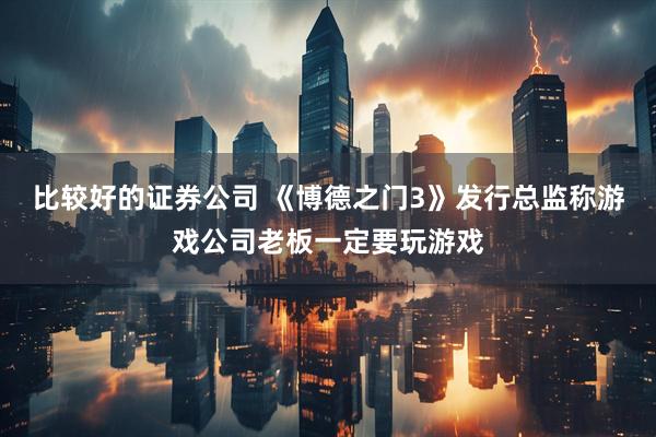 比较好的证券公司 《博德之门3》发行总监称游戏公司老板一定要玩游戏