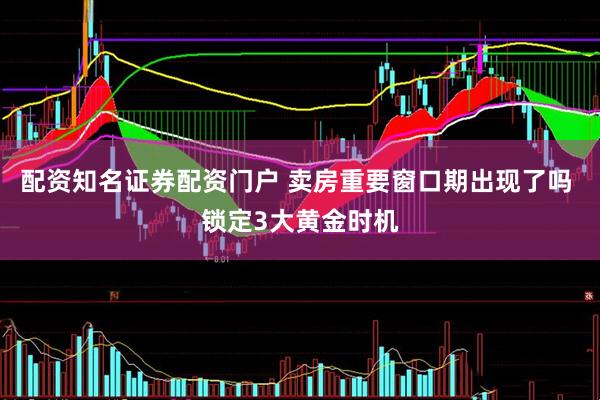 配资知名证券配资门户 卖房重要窗口期出现了吗 锁定3大黄金时机
