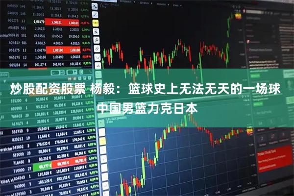 炒股配资股票 杨毅：篮球史上无法无天的一场球 中国男篮力克日本