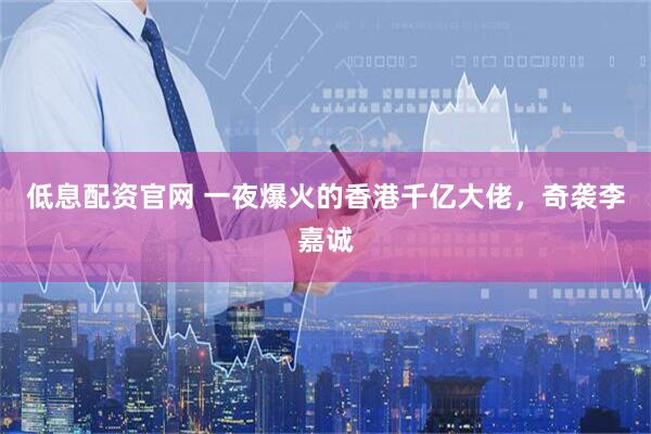低息配资官网 一夜爆火的香港千亿大佬，奇袭李嘉诚