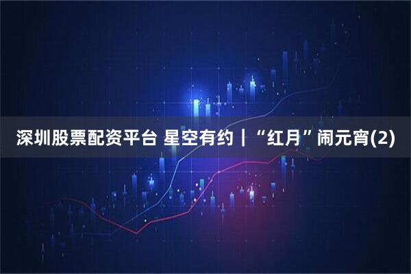 深圳股票配资平台 星空有约｜“红月”闹元宵(2)