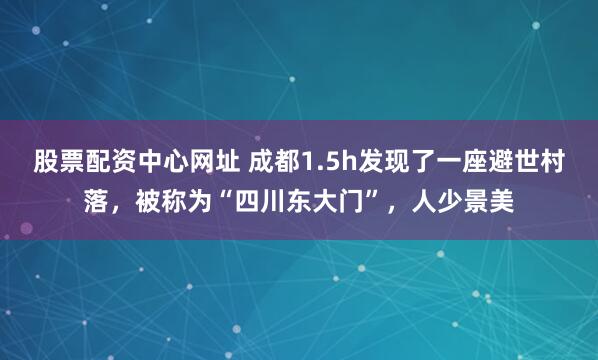 股票配资中心网址 成都1.5h发现了一座避世村落，被称为“四川东大门”，人少景美