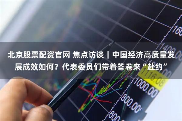 北京股票配资官网 焦点访谈｜中国经济高质量发展成效如何？代表委员们带着答卷来“赴约”