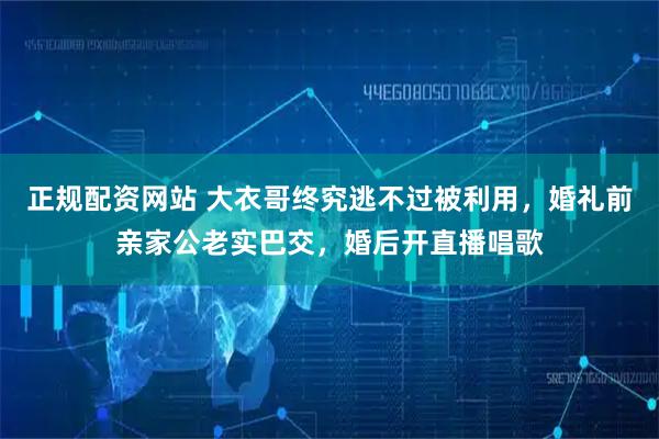 正规配资网站 大衣哥终究逃不过被利用，婚礼前亲家公老实巴交，婚后开直播唱歌
