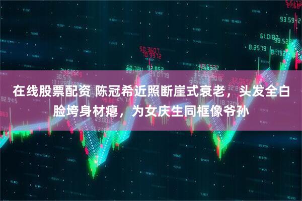 在线股票配资 陈冠希近照断崖式衰老，头发全白脸垮身材瘪，为女庆生同框像爷孙