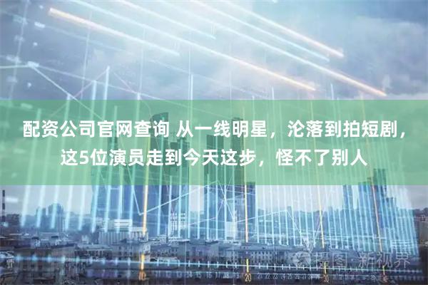配资公司官网查询 从一线明星，沦落到拍短剧，这5位演员走到今天这步，怪不了别人