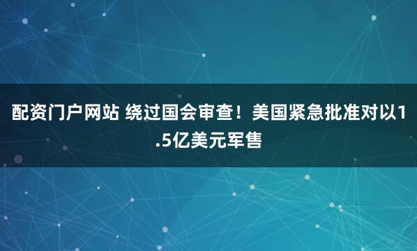 配资门户网站 绕过国会审查！美国紧急批准对以1.5亿美元军售