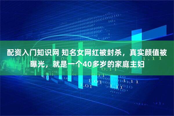 配资入门知识网 知名女网红被封杀，真实颜值被曝光，就是一个40多岁的家庭主妇
