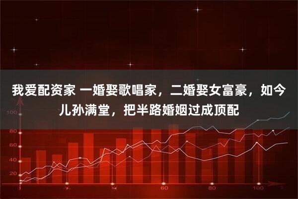 我爱配资家 一婚娶歌唱家，二婚娶女富豪，如今儿孙满堂，把半路婚姻过成顶配