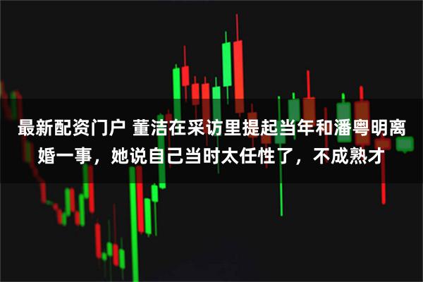 最新配资门户 董洁在采访里提起当年和潘粤明离婚一事，她说自己当时太任性了，不成熟才