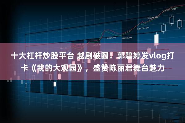 十大杠杆炒股平台 越剧破圈！郭碧婷发vlog打卡《我的大观园》，盛赞陈丽君舞台魅力