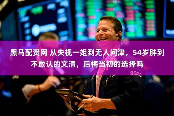 黑马配资网 从央视一姐到无人问津，54岁胖到不敢认的文清，后悔当初的选择吗