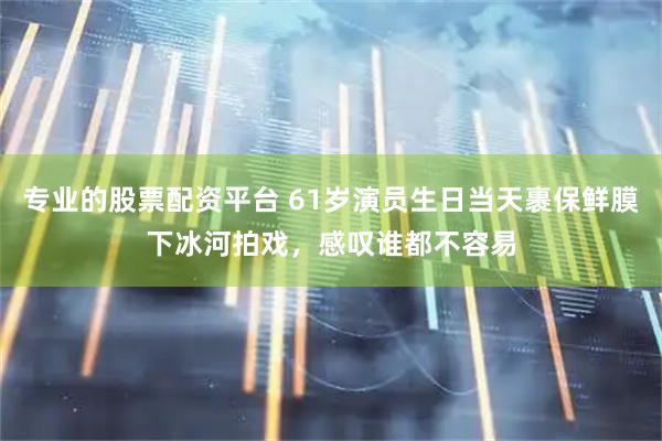 专业的股票配资平台 61岁演员生日当天裹保鲜膜下冰河拍戏，感叹谁都不容易