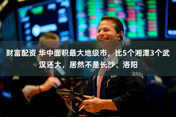 财富配资 华中面积最大地级市，比5个湘潭3个武汉还大，居然不是长沙、洛阳