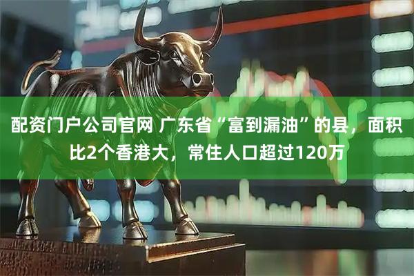 配资门户公司官网 广东省“富到漏油”的县，面积比2个香港大，常住人口超过120万