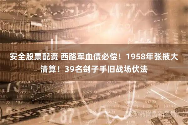 安全股票配资 西路军血债必偿！1958年张掖大清算！39名刽子手旧战场伏法