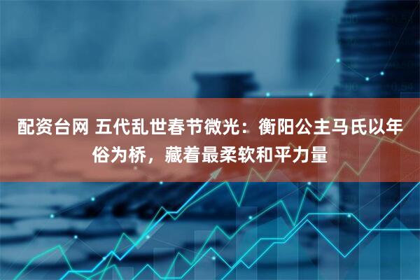 配资台网 五代乱世春节微光：衡阳公主马氏以年俗为桥，藏着最柔软和平力量