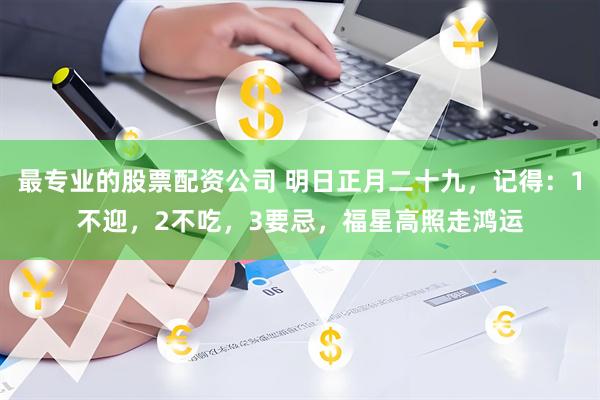 最专业的股票配资公司 明日正月二十九，记得：1不迎，2不吃，3要忌，福星高照走鸿运