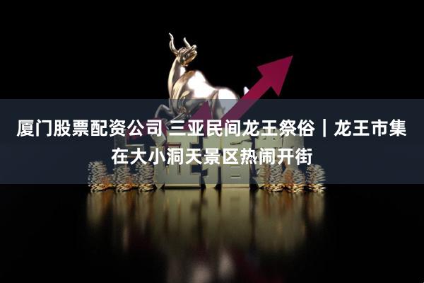 厦门股票配资公司 三亚民间龙王祭俗｜龙王市集在大小洞天景区热闹开街