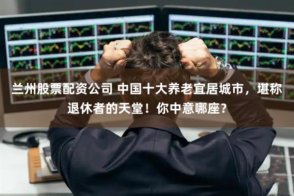 兰州股票配资公司 中国十大养老宜居城市，堪称退休者的天堂！你中意哪座？