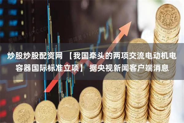 炒股炒股配资网 【我国牵头的两项交流电动机电容器国际标准立项】 据央视新闻客户端消息