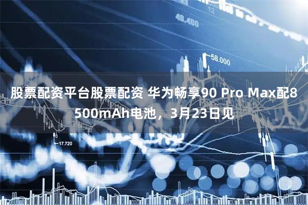 股票配资平台股票配资 华为畅享90 Pro Max配8500mAh电池，3月23日见