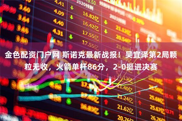金色配资门户网 斯诺克最新战报！吴宜泽第2局颗粒无收，火箭单杆86分，2-0挺进决赛