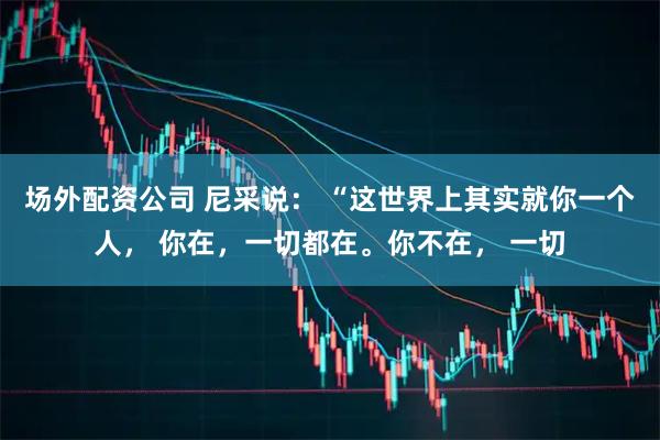 场外配资公司 尼采说： “这世界上其实就你一个人， 你在，一切都在。你不在， 一切