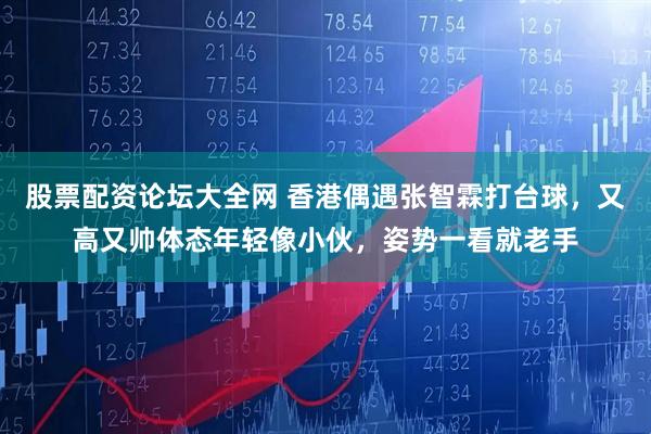 股票配资论坛大全网 香港偶遇张智霖打台球，又高又帅体态年轻像小伙，姿势一看就老手