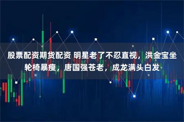 股票配资期货配资 明星老了不忍直视，洪金宝坐轮椅暴瘦，唐国强苍老，成龙满头白发