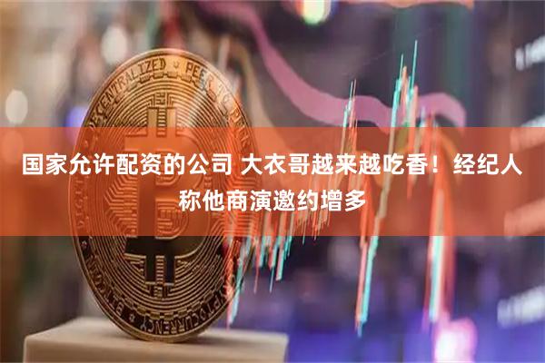 国家允许配资的公司 大衣哥越来越吃香！经纪人称他商演邀约增多