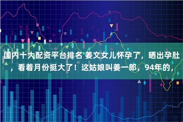 国内十大配资平台排名 姜文女儿怀孕了，晒出孕肚，看着月份挺大了！这姑娘叫姜一郎，94年的，