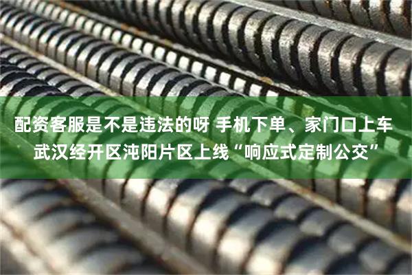配资客服是不是违法的呀 手机下单、家门口上车 武汉经开区沌阳片区上线“响应式定制公交”