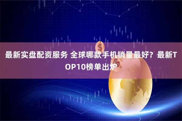 最新实盘配资服务 全球哪款手机销量最好？最新TOP10榜单出炉