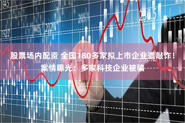 股票场内配资 全国180多家拟上市企业遭敲诈！案情曝光：多家科技企业被骗