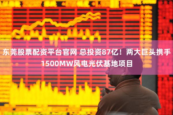 东莞股票配资平台官网 总投资87亿！两大巨头携手1500MW风电光伏基地项目