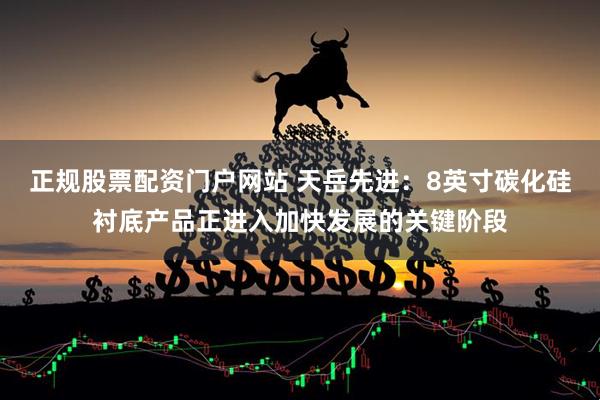正规股票配资门户网站 天岳先进：8英寸碳化硅衬底产品正进入加快发展的关键阶段