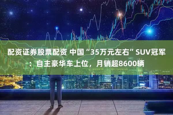 配资证券股票配资 中国“35万元左右”SUV冠军：自主豪华车上位，月销超8600辆