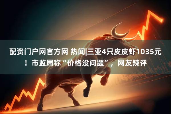 配资门户网官方网 热闻|三亚4只皮皮虾1035元！市监局称“价格没问题”，网友辣评