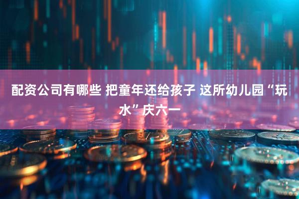 配资公司有哪些 把童年还给孩子 这所幼儿园“玩水”庆六一