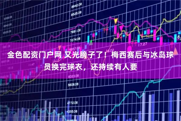 金色配资门户网 又光膀子了！梅西赛后与冰岛球员换完球衣，还持续有人要