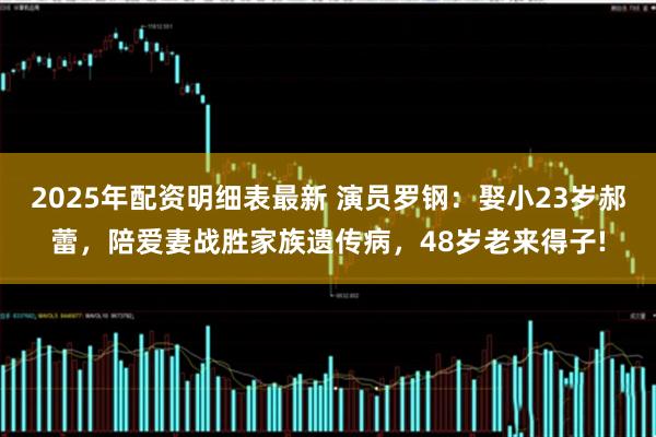 2025年配资明细表最新 演员罗钢：娶小23岁郝蕾，陪爱妻战胜家族遗传病，48岁老来得子!